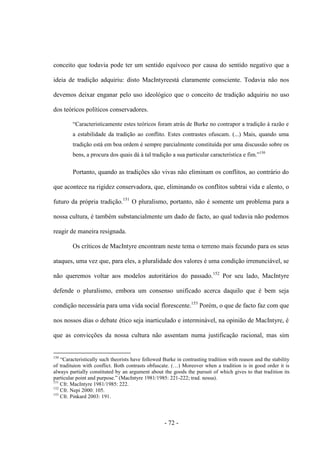 - 72 -
conceito que todavia pode ter um sentido equívoco por causa do sentido negativo que a
ideia de tradição adquiriu: disto MacIntyreestá claramente consciente. Todavia não nos
devemos deixar enganar pelo uso ideológico que ο conceito de tradição adquiriu no uso
dos teóricos políticos conservadores.
“Caracteristicamente estes teóricos foram atrás de Burke no contrapor a tradição à razão e
a estabilidade da tradição ao conflito. Estes contrastes ofuscam. (...) Mais, quando uma
tradição está em boa ordem é sempre parcialmente constituìda por uma discussão sobre οs
bens, a procura dos quais dá à tal tradição a sua particular caracterìstica e fim.”150
Portanto, quando as tradições são vivas não eliminam os conflitos, ao contrário do
que acontece na rigidez conservadora, que, eliminando os conflitos subtrai vida e alento, ο
futuro da própria tradição.151
O pluralismo, portanto, não é somente um problema para a
nossa cultura, é também substancialmente um dado de facto, ao qual todavia não podemos
reagir de maneira resignada.
Os críticos de MacIntyre encontram neste tema ο terreno mais fecundo para os seus
ataques, uma vez que, para eles, a pluralidade dos valores é uma condição irrenunciável, se
não queremos voltar aos modelos autoritários do passado.152
Por seu lado, MacIntyre
defende ο pluralismo, embora um consenso unificado acerca daquilo que é bem seja
condição necessária para uma vida social florescente.153
Porém, o que de facto faz com que
nos nossos dias ο debate ético seja inarticulado e interminável, na opinião de MacIntyre, é
que as convicções da nossa cultura não assentam numa justificação racional, mas sim
150
“Caracteristically such theorists have followed Burke in contrasting tradition with reason and the stability
of tradituion with conflict. Both contrasts obfuscate. (…) Moreover when a tradition is in good order it is
always partially constituted by an argument about the goods the pursuit of which gives to that tradition its
particular point and purpose.” (MacIntyre 1981/1985: 221-222; trad. nossa).
151
Cfr. MacIntyre 1981/1985: 222.
152
Cfr. Nepi 2000: 105.
153
Cfr. Pinkard 2003: 191.
 