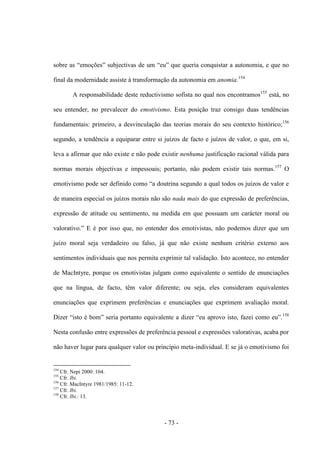 - 73 -
sobre as “emoções” subjectivas de um “eu” que queria conquistar a autonomia, e que no
final da modernidade assiste à transformação da autonomia em anomia.154
A responsabilidade deste reductivismo sofista no qual nos encontramos155
está, no
seu entender, no prevalecer do emotivismo. Esta posição traz consigo duas tendências
fundamentais: primeiro, a desvinculação das teorias morais do seu contexto histórico;156
segundo, a tendência a equiparar entre si juízos de facto e juízos de valor, o que, em si,
leva a afirmar que não existe e não pode existir nenhuma justificação racional válida para
normas morais objectivas e impessoais; portanto, não podem existir tais normas.157
O
emotivismo pode ser definido como “a doutrina segundo a qual todos os juízos de valor e
de maneira especial os juízos morais não são nada mais do que expressão de preferências,
expressão de atitude ou sentimento, na medida em que possuam um carácter moral ou
valorativo.” E é por isso que, no entender dos emotivistas, não podemos dizer que um
juízo moral seja verdadeiro ou falso, já que não existe nenhum critério externo aos
sentimentos individuais que nos permita exprimir tal validação. Isto acontece, no entender
de MacIntyre, porque os emotivistas julgam como equivalente o sentido de enunciações
que na língua, de facto, têm valor diferente; ou seja, eles consideram equivalentes
enunciações que exprimem preferências e enunciações que exprimem avaliação moral.
Dizer “isto é bom” seria portanto equivalente a dizer “eu aprovo isto, fazei como eu”.158
Nesta confusão entre expressões de preferência pessoal e expressões valorativas, acaba por
não haver lugar para qualquer valor ou princípio meta-individual. E se já ο emotivismo foi
154
Cfr. Nepi 2000: 104.
155
Cfr. Ibi.
156
Cfr. MacIntyre 1981/1985: 11-12.
157
Cfr. Ibi.
158
Cfr. Ibi.: 13.
 