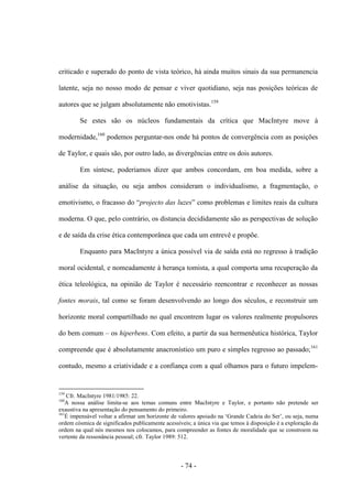 - 74 -
criticado e superado do ponto de vista teórico, há ainda muitos sinais da sua permanencia
latente, seja no nosso modo de pensar e viver quotidiano, seja nas posições teóricas de
autores que se julgam absolutamente não emotivistas.159
Se estes são os núcleos fundamentais da crítica que MacIntyre move à
modernidade,160
podemos perguntar-nos onde há pontos de convergência com as posições
de Taylor, e quais são, por outro lado, as divergências entre os dois autores.
Em síntese, poderíamos dizer que ambos concordam, em boa medida, sobre a
análise da situação, ou seja ambos consideram ο individualismo, a fragmentação, ο
emotivismo, ο fracasso do “projecto das luzes” como problemas e limites reais da cultura
moderna. O que, pelo contrário, os distancia decididamente são as perspectivas de solução
e de saída da crise ética contemporânea que cada um entrevê e propõe.
Enquanto para MacIntyre a única possível via de saída está no regresso à tradição
moral ocidental, e nomeadamente à herança tomista, a qual comporta uma recuperação da
ética teleológica, na opinião de Taylor é necessário reencontrar e reconhecer as nossas
fontes morais, tal como se foram desenvolvendo ao longo dos séculos, e reconstruir um
horizonte moral compartilhado no qual encontrem lugar os valores realmente propulsores
do bem comum – os hiperbens. Com efeito, a partir da sua hermenêutica histórica, Taylor
compreende que é absolutamente anacronístico um puro e simples regresso ao passado;161
contudo, mesmo a criatividade e a confiança com a qual olhamos para ο futuro impelem-
159
Cfr. MacIntyre 1981/1985: 22.
160
A nossa análise limita-se aos temas comuns entre MacIntyre e Taylor, e portanto não pretende ser
exaustiva na apresentação do pensamento do primeiro.
161
É impensável voltar a afirmar um horizonte de valores apoiado na „Grande Cadeia do Ser‟, ou seja, numa
ordem cósmica de significados publicamente acessíveis; a única via que temos à disposição é a exploração da
ordem na qual nós mesmos nos colocamos, para compreender as fontes de moralidade que se constroem na
vertente da ressonância pessoal; cfr. Taylor 1989: 512.
 