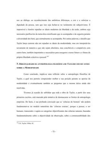 - 75 -
nos ao diálogo, ao reconhecimento das autênticas diferenças, a crer e a valorizar a
dignidade da pessoa, sem que isso seja fechar-se no isolamento do subjectivismo. É
impossível e ilusório repudiar os ideais modernos da liberdade e da razão, embora seja
necessário purifica-los da meta-ética mistificante que os acompanha e da cegueira perante
a diversidade dos bens, que normalmente os acompanha. Por outras palavras, ο desafio que
Taylor lança consiste não em repudiar os ideais da modernidade, mas em interpretá-los
novamente de maneira a que não sejam absolutos, mas conciliáveis e compatíveis com
outros bens, também importantes e necessários para assegurar ο nosso futuro e ο futuro da
própria liberdade colectiva e pessoal.162
7. ORIGINALIDADE DA ANTROPOLOGIA FILOSÓFICA DE TAYLOR E DO SEU JUÍZO
SOBRE A MODERNIDADE
Como conclusão, impõe-se uma reflexão sobre a antropologia filosófica de
Taylor, a qual nos permite compreender melhor a sua posição perante as aporias da
modernidade e eventualmente também as perguntas que a mesma deixa ainda não
resolvidas.
Tivemos já ocasião de sublinhar que toda a obra de Taylor, a partir dos seus
primeiros escritos, está marcada pela tentativa de desmascarar os limites da antropologia
empirista. De facto, é sua profunda convicção que as „ciências do homem‟ não podem
fundamentar-se no modelo naturalista das „ciências exactas‟, porque a pessoa, ο ser
humano, transcende e supera as categorias objectificantes das ciências naturais, baseadas
fundamentalmente sobre a objectividade da observação, sobre a comensurabilidade dos
162
Cfr. Taylor 1994a: 43.
 