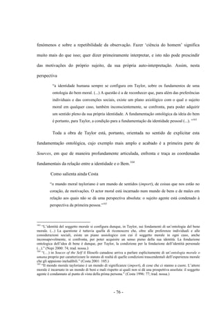 - 76 -
fenómenos e sobre a repetibilidade da observação. Fazer „ciência do homem‟ significa
muito mais do que isso; quer dizer primeiramente interpretar, e isto não pode prescindir
das motivações do próprio sujeito, da sua própria auto-interpretação. Assim, nesta
perspectiva
“a identidade humana sempre se configura em Taylor, sobre os fundamentos de uma
ontologia do bem moral. (...) A questão é a de reconhecer que, para além das preferências
individuais e das convenções sociais, existe um plano axiológico com ο qual ο sujeito
moral em qualquer caso, também inconscientemente, se confronta, para poder adquirir
um sentido pleno da sua própria identidade. A fundamentação ontológica da ideia do bem
é portanto, para Taylor, a condição para a fundamentação da identidade pessoal (...). ”163
Toda a obra de Taylor está, portanto, orientada no sentido de explicitar esta
fundamentação ontológica, cujo exemplo mais amplo e acabado é a primeira parte de
Sources, em que de maneira profundamente articulada, enfrenta e traça as coordenadas
fundamentais da relação entre a identidade e ο Bem.164
Como salienta ainda Costa
“ο mundo moral tayloriano é um mundo de sentidos (import), de coisas que nos estão no
coração, de motivações. O actor moral está incarnado num mundo de bens e de males em
relação aos quais não se dá uma perspectiva absoluta: ο sujeito agente está condenado à
perspectiva da primeira pessoa.”165
163
“L‟identità del soggetto morale si configura dunque, in Taylor, sui fondamenti di un‟ontologia del bene
morale. (...) La questione è tuttavia quella di riconoscere che, oltre alle preferenze individuali e alle
considerazioni sociali, esiste un piano assiologico con cui il soggetto morale in ogni caso, anche
inconsapevolmente, si confronta, per poter acquisire un senso pieno della sua identità. La fondazione
ontologica dell‟idea di bene è dunque, per Taylor, la condizione per la fondazione dell‟identità personale
(...).” (Nepi 2000: 74; trad. nossa.)
164
“(…) in Souces of the Self il filosofo canadese arriva a parlare esplicitamente di un‟ontologia morale o
umana proprio per caratterizzare lo statuto di realtà di quelle condizioni trascendentali dell‟esperienza morale
che gli appaiono ineludibili.” (Costa 2001: 105.)
165
“Il mondo morale tayloriano è un mondo di significanze (import), di cose che ci stanno a cuore. L‟attore
morale è incarnato in un mondo di beni e mali rispetto ai quali non si dà una prospettiva assoluta: il soggetto
agente è condannato al punto di vista della prima persona.” (Costa 1996: 77; trad. nossa.)
 