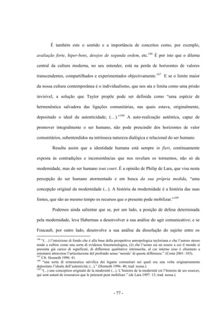 - 77 -
É também este ο sentido e a importância de conceitos como, por exemplo,
avaliação forte, hiper-bens, desejos de segunda ordem, etc.166
É por isto que ο dilema
central da cultura moderna, no seu entender, está na perda de horizontes de valores
transcendentes, compartilhados e experimentados objectivamente.167
E se ο limite maior
da nossa cultura contemporânea é ο individualismo, que nos ata e limita como uma prisão
invisível, a solução que Taylor propõe pode ser definida como “uma espécie de
hermenêutica salvadora das ligações comunitárias, nas quais estava, originalmente,
depositado ο ideal da autenticidade; (…).”168
A auto-realização autêntica, capaz de
promover integralmente ο ser humano, não pode prescindir dos horizontes de valor
comunitários, subentendidos na intrínseca natureza dialógica e relacional do ser humano.
Resulta assim que a identidade humana está sempre in fieri, continuamente
exposta às contradições e inconsistências que nos revelam os tormentos, não só da
modernidade, mas do ser humano tout court. É a opinião de Philip de Lara, que visa nesta
percepção do ser humano atormentado e em busca da sua própria medida, “uma
concepção original da modernidade (...). A história da modernidade é a história das suas
fontes, que são ao mesmo tempo os recursos que ο presente pode mobilizar.”169
Podemos ainda salientar que se, por um lado, a posição de defesa determinada
pela modernidade, leva Habermas a desenvolver a sua análise do agir comunicativo; e se
Foucault, por outro lado, desenvolve a sua análise da dissolução do sujeito entre os
166
“(…) l‟intuizione di fondo che è alla base della prospettiva antropologica tayloriana e che l‟autore stesso
tende a esibire come una sorta di evidenza fenomenologica, (è) che l‟uomo sia un essere a cui il mondo si
presenta già carico di significati, di differenze qualitative intrinseche, al cui interno esso è chiamato a
orientarsi attraverso l‟articolazione del profondo senso „morale‟ di queste differenze.” (Costa 2001: 103).
167
Cfr. Honneth 1996: 41.
168
“una sorta di ermeneutica salvifica dei legami comunitari nei quali era una volta originariamente
depositato l‟ideale dell‟autenticità; (...).” (Honneth 1996: 40; trad. nossa.).
169
“(...) une conception originale de la modernité (...). L‟histoire de la modernité est l‟histoire de ses sources,
qui sont autant de ressources que le préesent pout mobiliser.” (de Lara 1997: 13; trad. nossa.).
 