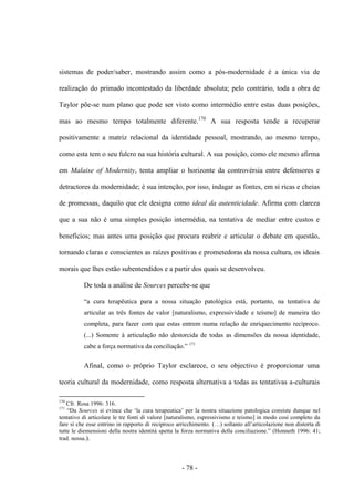 - 78 -
sistemas de poder/saber, mostrando assim como a pós-modernidade é a única via de
realização do primado incontestado da liberdade absoluta; pelo contrário, toda a obra de
Taylor põe-se num plano que pode ser visto como intermédio entre estas duas posições,
mas ao mesmo tempo totalmente diferente.170
A sua resposta tende a recuperar
positivamente a matriz relacional da identidade pessoal, mostrando, ao mesmo tempo,
como esta tem ο seu fulcro na sua história cultural. A sua posição, como ele mesmo afirma
em Malaise of Modernity, tenta ampliar ο horizonte da controvérsia entre defensores e
detractores da modernidade; é sua intenção, por isso, indagar as fontes, em si ricas e cheias
de promessas, daquilo que ele designa cοmo ideal da autenticidade. Afirma com clareza
que a sua não é uma simples posição intermédia, na tentativa de mediar entre custos e
benefícios; mas antes uma posição que procura reabrir e articular ο debate em questão,
tornando claras e conscientes as raízes positivas e prometedoras da nossa cultura, os ideais
morais que lhes estão subentendidos e a partir dos quais se desenvolveu.
De toda a análise de Sources percebe-se que
“a cura terapêutica para a nossa situação patológica está, portanto, na tentativa de
articular as três fontes de valor [naturalismo, expressividade e teísmo] de maneira tão
completa, para fazer com que estas entrem numa relação de enriquecimento recíproco.
(...) Somente à articulação não destorcida de todas as dimensões da nossa identidade,
cabe a força normativa da conciliação.” 171
Afinal, como ο próprio Taylor esclarece, ο seu objectivo é proporcionar uma
teoria cultural da modernidade, como resposta alternativa a todas as tentativas a-culturais
170
Cfr. Rosa 1996: 316.
171
“Da Sources si evince che „la cura terapeutica‟ per la nostra situazione patologica consiste dunque nel
tentativo di articolare le tre fonti di valore [naturalismo, espressivismo e teismo] in modo così completo da
fare sì che esse entrino in rapporto di reciproco arricchimento. (…) soltanto all‟articolazione non distorta di
tutte le diemensioni della nostra identità spetta la forza normativa della conciliazione.” (Honneth 1996: 41;
trad. nossa.).
 