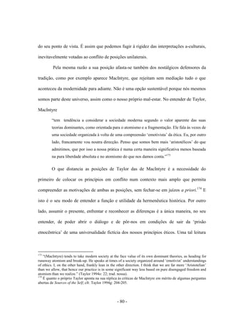 - 80 -
do seu ponto de vista. É assim que podemos fugir à rigidez das interpretações a-culturais,
inevitavelmente votadas ao conflito de posições unilaterais.
Pela mesma razão a sua posição afasta-se também dos nostálgicos defensores da
tradição, como por exemplo aparece MacIntyre, que rejeitam sem mediação tudo ο que
aconteceu da modernidade para adiante. Não é uma opção sustentável porque nós mesmos
somos parte deste universo, assim como ο nosso próprio mal-estar. No entender de Taylor,
MacIntyre
“tem tendência a considerar a sociedade moderna segundo o valor aparente das suas
teorias dominantes, como orientada para ο atomismo e a fragmentação. Ele fala às vezes de
uma sociedade organizada à volta de uma compreensão „emotivista‟ da ética. Eu, por outro
lado, francamente vou noutra direcção. Penso que somos bem mais „aristotélicos‟ do que
admitimos, que por isso a nossa prática é numa certa maneira significativa menos baseada
na pura liberdade absoluta e no atomismo do que nos damos conta.”173
O que distancia as posições de Taylor das de MacIntyre é a necessidade do
primeiro de colocar os princípios em conflito num contexto mais amplo que permita
compreender as motivações de ambas as posições, sem fechar-se em juízos a priori.174
E
isto é ο seu modo de entender a função e utilidade da hermenêutica histórica. Por outro
lado, assumir ο presente, enfrentar e reconhecer as diferenças é a única maneira, no seu
entender, de poder abrir ο diálogo e de pôr-nos em condições de sair da „prisão
etnocêntrica‟ de uma universalidade fictìcia dos nossos princìpios éticos. Uma tal leitura
173
“(MacIntyre) tends to take modern society at the face value of its own dominant theories, as heading for
runaway atomism and break-up. He speaks at times of a society organized around „emotivist‟ understandings
of ethics. I, on the other hand, frankly lean in the other direction. I think that we are far more „Aristotelian‟
than we allow, that hence our practice is in some significant way less based on pure disengaged freedom and
atomism than we realize.” (Taylor 1994o: 22; trad. nossa).
174
É quanto ο próprio Taylor aponta na sua réplica às crìticas de MacIntyre em mérito de algumas perguntas
abertas de Sources of the Self; cfr. Taylor 1994g: 204-205.
 