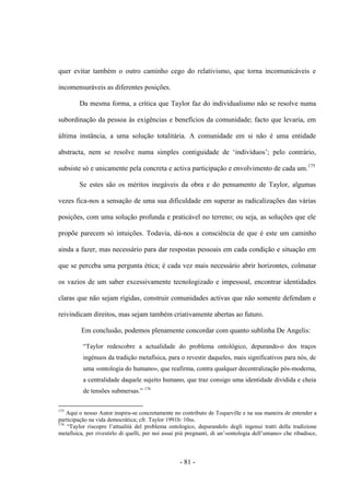 - 81 -
quer evitar também ο outro caminho cego do relativismo, que torna incomunicáveis e
incomensuráveis as diferentes posições.
Da mesma forma, a crítica que Taylor faz do individualismo não se resolve numa
subordinação da pessoa às exigências e benefícios da comunidade; facto que levaria, em
última instância, a uma solução totalitária. A comunidade em si não é uma entidade
abstracta, nem se resolve numa simples contiguidade de „indivìduos‟; pelo contrário,
subsiste só e unicamente pela concreta e activa participação e envolvimento de cada um.175
Se estes são os méritos inegáveis da obra e do pensamento de Taylor, algumas
vezes fica-nos a sensação de uma sua dificuldade em superar as radicalizações das várias
posições, com uma solução profunda e praticável no terreno; ou seja, as soluções que ele
propõe parecem só intuições. Todavia, dá-nos a consciência de que é este um caminho
ainda a fazer, mas necessário para dar respostas pessoais em cada condição e situação em
que se perceba uma pergunta ética; é cada vez mais necessário abrir horizontes, colmatar
os vazios de um saber excessivamente tecnologizado e impessoal, encontrar identidades
claras que não sejam rígidas, construir comunidades activas que não somente defendam e
reivindicam direitos, mas sejam também criativamente abertas ao futuro.
Em conclusão, podemos plenamente concordar com quanto sublinha De Angelis:
“Taylor redescobre a actualidade do problema ontológico, depurando-o dos traços
ingénuos da tradição metafìsica, para ο revestir daqueles, mais significativos para nós, de
uma «ontologia do humano», que reafirma, contra qualquer decentralização pós-moderna,
a centralidade daquele sujeito humano, que traz consigo uma identidade dividida e cheia
de tensões submersas.” 176
175
Aqui ο nosso Autor inspira-se concretamente no contributo de Toqueville e na sua maneira de entender a
participação na vida democrática; cfr. Taylor 1991b: 10ss.
176
“Taylor riscopre l‟attualità del problema ontologico, depurandolo degli ingenui tratti della tradizione
metafisica, per rivestirlo di quelli, per noi assai più pregnanti, di un‟«ontologia dell‟umano» che ribadisce,
 