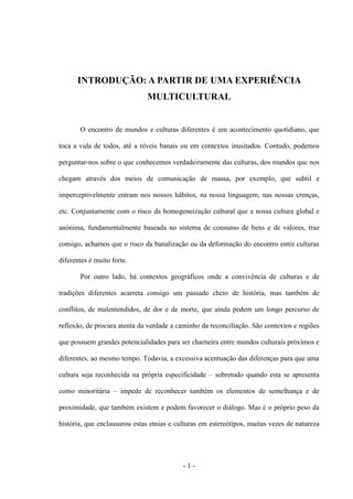 - 1 -
INTRODUÇÃO: A PARTIR DE UMA EXPERIÊNCIA
MULTICULTURAL
O encontro de mundos e culturas diferentes é um acontecimento quotidiano, que
toca a vida de todos, até a níveis banais ou em contextos inusitados. Contudo, podemos
perguntar-nos sobre o que conhecemos verdadeiramente das culturas, dos mundos que nos
chegam através dos meios de comunicação de massa, por exemplo, que subtil e
imperceptivelmente entram nos nossos hábitos, na nossa linguagem, nas nossas crenças,
etc. Conjuntamente com o risco da homogeneização cultural que a nossa cultura global e
anónima, fundamentalmente baseada no sistema de consumo de bens e de valores, traz
consigo, achamos que o risco da banalização ou da deformação do encontro entre culturas
diferentes é muito forte.
Por outro lado, há contextos geográficos onde a convivência de culturas e de
tradições diferentes acarreta consigo um passado cheio de história, mas também de
conflitos, de malentendidos, de dor e de morte, que ainda pedem um longo percurso de
reflexão, de procura atenta da verdade a caminho da reconciliação. São contextos e regiões
que possuem grandes potencialidades para ser charneira entre mundos culturais próximos e
diferentes, ao mesmo tempo. Todavia, a excessiva acentuação das diferenças para que uma
cultura seja reconhecida na própria especificidade – sobretudo quando esta se apresenta
como minoritária – impede de reconhecer também os elementos de semelhança e de
proximidade, que também existem e podem favorecer o diálogo. Mas é o próprio peso da
história, que enclausurou estas etnias e culturas em estereótipos, muitas vezes de natureza
 