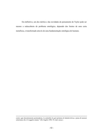 - 82 -
Em definitivo, um dos méritos e das novidades do pensamento de Taylor pode ser
mesmo a redescoberta do problema ontológico, depurado dos limites de uma certa
metafísica, e transformado através de uma fundamentação ontológica do humano.
contro ogni decentramento postmoderno, la centralità di quel portatore di identità divisa e piena di tensioni
sotterranee che è il soggetto umano.” (De Angelis 1996: 93; trad. nossa.).
 