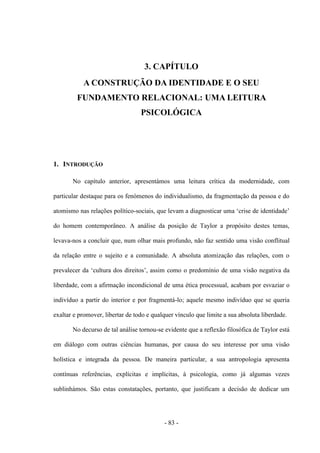 - 83 -
3. CAPÍTULO
A CONSTRUÇÃO DA IDENTIDADE E O SEU
FUNDAMENTO RELACIONAL: UMA LEITURA
PSICOLÓGICA
1. INTRODUÇÃO
No capítulo anterior, apresentámos uma leitura crítica da modernidade, com
particular destaque para os fenómenos do individualismo, da fragmentação da pessoa e do
atomismo nas relações político-sociais, que levam a diagnosticar uma „crise de identidade‟
do homem contemporâneo. A análise da posição de Taylor a propósito destes temas,
levava-nos a concluir que, num olhar mais profundo, não faz sentido uma visão conflitual
da relação entre ο sujeito e a comunidade. A absoluta atomização das relações, com ο
prevalecer da „cultura dos direitos‟, assim como ο predomìnio de uma visão negativa da
liberdade, com a afirmação incondicional de uma ética processual, acabam por esvaziar ο
indivíduo a partir do interior e por fragmentá-lo; aquele mesmo indivíduo que se queria
exaltar e promover, libertar de todo e qualquer vínculo que limite a sua absoluta liberdade.
No decurso de tal análise tornou-se evidente que a reflexão filosófica de Taylor está
em diálogo com outras ciências humanas, por causa do seu interesse por uma visão
holística e integrada da pessoa. De maneira particular, a sua antropologia apresenta
contínuas referências, explícitas e implícitas, à psicologia, como já algumas vezes
sublinhámos. São estas constatações, portanto, que justificam a decisão de dedicar um
 