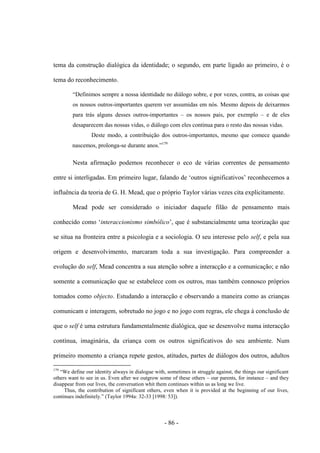 - 86 -
tema da construção dialógica da identidade; ο segundo, em parte ligado aο primeiro, é ο
tema do reconhecimento.
“Definimos sempre a nossa identidade no diálogo sobre, e por vezes, contra, as coisas que
os nossos outros-importantes querem ver assumidas em nós. Mesmo depois de deixarmos
para trás alguns desses outros-importantes – os nossos pais, por exemplo – e de eles
desaparecem das nossas vidas, ο diálogo com eles continua para o resto das nossas vidas.
Deste modo, a contribuição dos outros-importantes, mesmo que comece quando
nascemos, prolonga-se durante anos.”179
Nesta afirmação podemos reconhecer o eco de várias correntes de pensamento
entre si interligadas. Em primeiro lugar, falando de „outros significativos‟ reconhecemos a
influência da teoria de G. H. Mead, que ο próprio Taylor várias vezes cita explicitamente.
Mead pode ser considerado ο iniciador daquele filão de pensamento mais
conhecido como „interaccionismo simbólico‟, que é substancialmente uma teorização que
se situa na fronteira entre a psicologia e a sociologia. O seu interesse pelo self, e pela sua
origem e desenvolvimento, marcaram toda a sua investigação. Para compreender a
evolução do self, Mead concentra a sua atenção sobre a interacção e a comunicação; e não
somente a comunicação que se estabelece com os outros, mas também connosco próprios
tomados como objecto. Estudando a interacção e observando a maneira como as crianças
comunicam e interagem, sobretudo no jogo e no jogo com regras, ele chega à conclusão de
que ο self é uma estrutura fundamentalmente dialógica, que se desenvolve numa interacção
contínua, imaginária, da criança com os outros significativos do seu ambiente. Num
primeiro momento a criança repete gestos, atitudes, partes de diálogos dos outros, adultos
179
“We define our identity always in dialogue with, sometimes in struggle against, the things our significant
others want to see in us. Even after we outgrow some of these others – our parents, for instance – and they
disappear from our lives, the conversation whit them continues within us as long we live.
Thus, the contribution of significant others, even when it is provided at the beginning of our lives,
continues indefinitely.” (Taylor 1994a: 32-33 [1998: 53]).
 