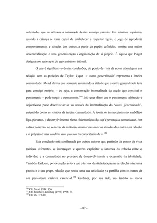 - 87 -
sobretudo, que se referem à interacção destes consigo próprio. Em estádios seguintes,
quando a criança se torna capaz de estabelecer e respeitar regras, ο jogo de reproduzir
comportamentos e atitudes dos outros, a partir de papéis definidos, mostra uma maior
descentralização e uma generalização e organização de si próprio. É aquilo que Piaget
designa por superação do egocentrismo infantil.
O que é significativo destas conclusões, do ponto de vista da nossa abordagem em
relação com as posições de Taylor, é que „ο outro generalizado‟ representa a inteira
comunidade. Mead afirma que somente assumindo a atitude que o outro generalizado tem
para consigo próprio, – ou seja, a conservação internalizada da acção que constitui ο
pensamento – pode surgir ο pensamento.180
Isto quer dizer que ο pensamento abstracto e
objectivado pode desenvolver-se só através da internalização do „outro generalizado‟,
entendido como as atitudes da inteira comunidade. A teoria do interaccionismo simbólico
liga, portanto, ο desenvolvimento pleno e harmonioso do self à pertença à comunidade. Por
outras palavras, no decorrer da infância, assumir ou sentir as atitudes dos outros em relação
a si próprio é uma conditio sine qua non da consciência de si.181
Esta conclusão está confirmada por outros autores que, partindo de pontos de vista
teóricos diferentes, se interrogam e querem explicitar a natureza da relação entre ο
indivíduo e a comunidade no processo de desenvolvimento e expressão da identidade.
Também Erikson, por exemplo, releva que ο termo identidade expressa a relação entre uma
pessoa e ο seu grupo, relação que possui uma sua unicidade e a partilha com os outros de
um persistente carácter essencial.182
Kardiner, por seu lado, no âmbito da teoria
180
Cfr. Mead 1934: 156.
181
Cfr. Grinberg, Grinberg (1976) 1998: 74.
182
Cfr. Ibi.: 19-20.
 