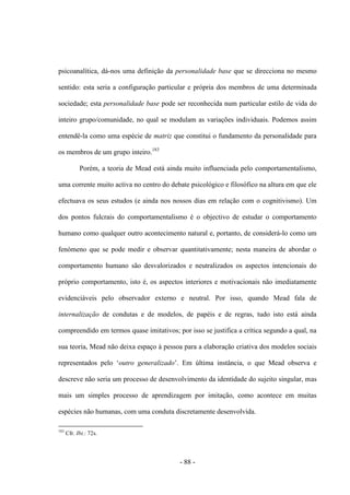 - 88 -
psicoanalítica, dá-nos uma definição da personalidade base que se direcciona no mesmo
sentido: esta seria a configuração particular e própria dos membros de uma determinada
sociedade; esta personalidade base pode ser reconhecida num particular estilo de vida do
inteiro grupo/comunidade, no qual se modulam as variações individuais. Podemos assim
entendê-la como uma espécie de matriz que constitui ο fundamento da personalidade para
os membros de um grupo inteiro.183
Porém, a teoria de Mead está ainda muito influenciada pelo comportamentalismo,
uma corrente muito activa no centro do debate psicológico e filosófico na altura em que ele
efectuava os seus estudos (e ainda nos nossos dias em relação com o cognitivismo). Um
dos pontos fulcrais do comportamentalismo é o objectivo de estudar ο comportamento
humano como qualquer outro acontecimento natural e, portanto, de considerá-lo como um
fenómeno que se pode medir e observar quantitativamente; nesta maneira de abordar o
comportamento humano são desvalorizados e neutralizados os aspectos intencionais do
próprio comportamento, isto é, os aspectos interiores e motivacionais não imediatamente
evidenciáveis pelo observador externo e neutral. Por isso, quando Mead fala de
internalização de condutas e de modelos, de papéis e de regras, tudo isto está ainda
compreendido em termos quase imitativos; por isso se justifica a crítica segundo a qual, na
sua teoria, Mead não deixa espaço à pessoa para a elaboração criativa dos modelos sociais
representados pelo „outro generalizado‟. Em última instância, o que Mead observa e
descreve não seria um processo de desenvolvimento da identidade do sujeito singular, mas
mais um simples processo de aprendizagem por imitação, como acontece em muitas
espécies não humanas, com uma conduta discretamente desenvolvida.
183
Cfr. Ibi.: 72s.
 