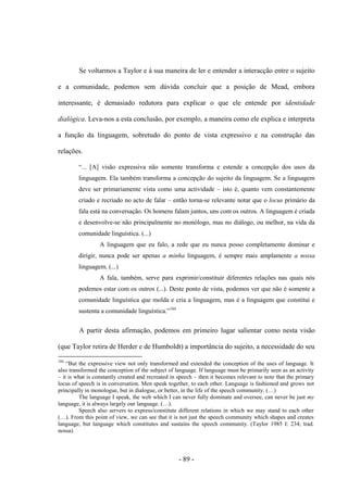 - 89 -
Se voltarmos a Taylor e à sua maneira de ler e entender a interacção entre ο sujeito
e a comunidade, podemos sem dúvida concluir que a posição de Mead, embora
interessante, é demasiado redutora para explicar ο que ele entende por identidade
dialógica. Leva-nos a esta conclusão, por exemplo, a maneira como ele explica e interpreta
a função da linguagem, sobretudo do ponto de vista expressivo e na construção das
relações.
“... [A] visão expressiva não somente transforma e estende a concepção dos usos da
linguagem. Ela também transforma a concepção do sujeito da linguagem. Se a linguagem
deve ser primariamente vista como uma actividade – isto é, quanto vem constantemente
criado e recriado no acto de falar – então torna-se relevante notar que ο locus primário da
fala está na conversação. Os homens falam juntos, uns com os outros. A linguagem é criada
e desenvolve-se não principalmente no monólogo, mas no diálogo, ou melhor, na vida da
comunidade linguística. (...)
A linguagem que eu falo, a rede que eu nunca posso completamente dominar e
dirigir, nunca pode ser apenas a minha linguagem, é sempre mais amplamente a nossa
linguagem. (...)
A fala, também, serve para exprimir/constituir diferentes relações nas quais nós
podemos estar com os outros (...). Deste ponto de vista, podemos ver que não é somente a
comunidade linguística que molda e cria a linguagem, mas é a linguagem que constitui e
sustenta a comunidade linguìstica.”184
A partir desta afirmação, podemos em primeiro lugar salientar como nesta visão
(que Taylor retira de Herder e de Humboldt) a importância do sujeito, a necessidade do seu
184
“But the expressive view not only transformed and extended the conception of the uses of language. It
also transformed the conception of the subject of language. If language must be primarily seen as an activity
– it is what is constantly created and recreated in speech – then it becomes relevant to note that the primary
locus of speech is in conversation. Men speak together, to each other. Language is fashioned and grows not
principally in monologue, but in dialogue, or better, in the life of the speech community. (…)
The language I speak, the web which I can never fully dominate and oversee, can never be just my
language, it is always largely our language. (…).
Speech also servers to express/constitute different relations in which we may stand to each other
(…). From this point of view, we can see that it is not just the speech community which shapes and creates
language, but language which constitutes and sustains the speech community. (Taylor 1985 I: 234; trad.
nossa).
 