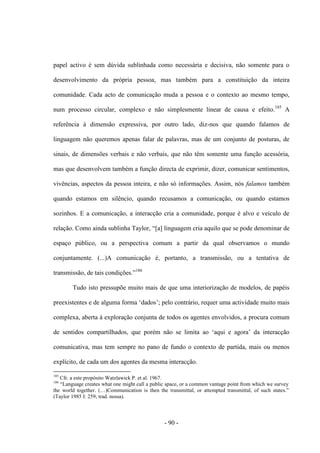 - 90 -
papel activo é sem dúvida sublinhada como necessária e decisiva, não somente para ο
desenvolvimento da própria pessoa, mas também para a constituição da inteira
comunidade. Cada acto de comunicação muda a pessoa e ο contexto ao mesmo tempo,
num processo circular, complexo e não simplesmente linear de causa e efeito.185
A
referência à dimensão expressiva, por outro lado, diz-nos que quando falamos de
linguagem não queremos apenas falar de palavras, mas de um conjunto de posturas, de
sinais, de dimensões verbais e não verbais, que não têm somente uma função acessória,
mas que desenvolvem também a função directa de exprimir, dizer, comunicar sentimentos,
vivências, aspectos da pessoa inteira, e não só informações. Assim, nós falamos também
quando estamos em silêncio, quando recusamos a comunicação, ou quando estamos
sozinhos. E a comunicação, a interacção cria a comunidade, porque é alvo e veículo de
relação. Como ainda sublinha Taylor, “[a] linguagem cria aquilo que se pode denominar de
espaço público, ou a perspectiva comum a partir da qual observamos ο mundo
conjuntamente. (...)A comunicação é, portanto, a transmissão, ou a tentativa de
transmissão, de tais condições.”186
Tudo isto pressupõe muito mais de que uma interiorização de modelos, de papéis
preexistentes e de alguma forma „dados‟; pelo contrário, requer uma actividade muito mais
complexa, aberta à exploração conjunta de todos os agentes envolvidos, a procura comum
de sentidos compartilhados, que porém não se limita ao „aqui e agora‟ da interacção
comunicativa, mas tem sempre no pano de fundo ο contexto de partida, mais ou menos
explícito, de cada um dos agentes da mesma interacção.
185
Cfr. a este propósito Watzlawick P. et al. 1967.
186
“Language creates what one might call a public space, or a common vantage point from which we survey
the world together. (…)Communication is then the transmittal, or attempted transmittal, of such states.”
(Taylor 1985 I: 259; trad. nossa).
 