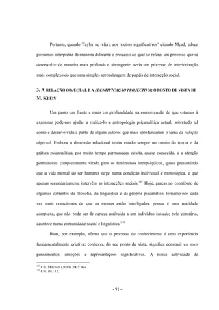 - 91 -
Portanto, quando Taylor se refere aos „outros significativos‟ citando Mead, talvez
possamos interpretar de maneira diferente o processo ao qual se refere, um processo que se
desenvolve de maneira mais profunda e abrangente; seria um processo de interiorização
mais complexo do que uma simples aprendizagem de papéis de interacção social.
3. A RELAÇÃO OBJECTAL E A IDENTIFICAÇÃO PROJECTIVA: O PONTO DE VISTA DE
M. KLEIN
Um passo em frente e mais em profundidade na compreensão do que estamos à
examinar pode-nos ajudar a realizá-lo a antropologia psicanalítica actual, sobretudo tal
como é desenvolvida a partir de alguns autores que mais aprofundaram ο tema da relação
objectal. Embora a dimensão relacional tenha estado sempre no centro da teoria e da
prática psicanalítica, por muito tempo permaneceu oculta, quase esquecida, e a atenção
permaneceu completamente virada para os fenómenos intrapsíquicos, quase presumindo
que a vida mental do ser humano surge numa condição individual e monológica, e que
apenas secundariamente intervêm as interacções sociais.187
Hoje, graças ao contributo de
algumas correntes da filosofia, da linguística e da própria psicanálise, tornamo-nos cada
vez mais conscientes de que as mentes estão interligadas: pensar é uma realidade
complexa, que não pode ser de certeza atribuída a um indivíduo isolado; pelo contrário,
acontece numa comunidade social e linguística.188
Bion, por exemplo, afirma que o processo de conhecimento é uma experiência
fundamentalmente criativa; conhecer, do seu ponto de vista, significa construir ex novo
pensamentos, emoções e representações significativas. A nossa actividade de
187
Cfr. Mitchell (2000) 2002: 9ss.
188
Cfr. Ibi.: 12.
 