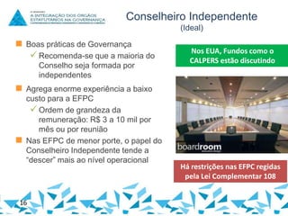 Conselheiro Independente
(Ideal)

 Boas práticas de Governança
 Recomenda-se que a maioria do
Conselho seja formada por
independentes

Nos EUA, Fundos como o
CALPERS estão discutindo

 Agrega enorme experiência a baixo
custo para a EFPC
 Ordem de grandeza da
remuneração: R$ 3 a 10 mil por
mês ou por reunião
 Nas EFPC de menor porte, o papel do
Conselheiro Independente tende a
“descer” mais ao nível operacional

16

Há restrições nas EFPC regidas
pela Lei Complementar 108

 