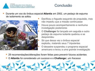 Conclusão
 Durante um voo do ônibus espacial Atlantis em 2002, um pedaço de espuma
de isolamento se soltou

 Danificou o foguete esquerdo de propulsão, mas





não impediu que a missão continuasse
Houve pouco acompanhamento e nenhuma
investigação posteriores
O Challanger foi lançado em seguida e outro
pedaço de espuma isolante quebrou e se
desprendeu
Só que dessa vez o ônibus espacial
explodiu, matando seus 7 tripulantes
O desastre suspendeu o programa espacial
americano e levou a uma grande investigação

 29 recomendações/alterações foram feitas para prevenir futuros acidentes
 O Atlantis foi considerado um sucesso e o Challanger, um fracasso
18

 