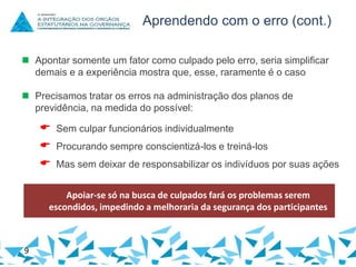 Aprendendo com o erro (cont.)
 Apontar somente um fator como culpado pelo erro, seria simplificar
demais e a experiência mostra que, esse, raramente é o caso
 Precisamos tratar os erros na administração dos planos de
previdência, na medida do possível:

 Sem culpar funcionários individualmente
 Procurando sempre conscientizá-los e treiná-los

 Mas sem deixar de responsabilizar os indivíduos por suas ações
Apoiar-se só na busca de culpados fará os problemas serem
escondidos, impedindo a melhoraria da segurança dos participantes

9

 