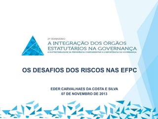 OS DESAFIOS DOS RISCOS NAS EFPC
EDER CARVALHAES DA COSTA E SILVA
07 DE NOVEMBRO DE 2013

 