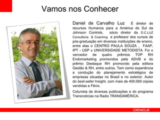 Daniel de Carvalho Luz  É diretor de recursos Humanos para a América do Sul da Johnson Controls,  sócio diretor da  D.C.LUZ Consultoria  & Coaching  e professor dos cursos de pós-graduação em diversas instituições de ensino, entre elas o CENTRO PAULA SOUZA ,  FAAP, IPT - USP  e  UNIVERSIDADE METODISTA .  Foi o vencedor de quatro prêmios TOP RH Endomarketing promovidos pela ADVB e do prêmio Destaque RH promovido pela editora Gestão & RH, entre outros. Tem como experiência a condução do planejamento estratégico de empresas situadas no Brasil e no exterior. Autor do  best-seller  Insight, com mais de 400.000 cópias vendidas e Fênix. Colunista de diversas publicações e do programa Transnoticias na Radio TRANSAMÉRICA.   Vamos nos Conhecer 