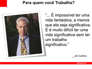 Para quem você Trabalha? “ ... É impossível ter uma vida fantástica, a menos que ela seja significativa. E é muito difícil ter uma vida significativa sem ter um trabalho significativo.” _ Jim Collins 
