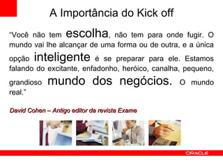 “ Você não tem  escolha , não tem para onde fugir. O mundo vai lhe alcançar de uma forma ou de outra, e a única opção  inteligente  é se preparar para ele. Estamos falando do excitante, enfadonho, heróico, canalha, pequeno, grandioso  mundo dos negócios.  O mundo real.” David Cohen – Antigo editor da revista Exame A Importância do  Kick off 