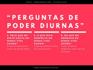 C O A C H - E M B A I X A D O R A R M E • T A T H I A N E S I L V A
w w w . s r e s r a s i l v a . c o m . b r
“ P E R G U N T A S D E
P O D E R D I U R N A S ”
4 . P E L O Q U E M E
S I N T O G R A T O E M
M I N H A V I D A
A G O R A ?  
O que me deixa grato?
Como isso me faz sentir?
5 . O Q U E M A I S
D E S F R U T O E M
M I N H A V I D A
A G O R A ?
O que eu desfruto? Como
isso me faz sentir?
6 . E M Q U E M E
E M P E N H O E M
M I N H A V I D A
A G O R A ?  
O que me faz ter
empenho? Como isso me
faz sentir?
 