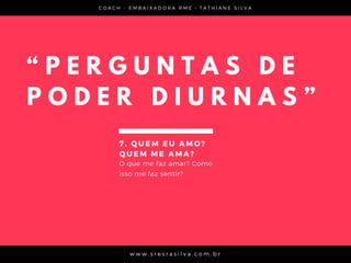 C O A C H - E M B A I X A D O R A R M E • T A T H I A N E S I L V A
w w w . s r e s r a s i l v a . c o m . b r
“ P E R G U N T A S D E
P O D E R D I U R N A S ”
7 . Q U E M E U A M O ?
Q U E M M E A M A ?
O que me faz amar? Como
isso me faz sentir?
 