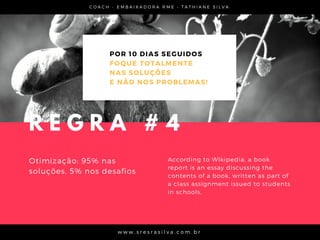C O A C H - E M B A I X A D O R A R M E • T A T H I A N E S I L V A
w w w . s r e s r a s i l v a . c o m . b r
POR 10 DIAS SEGUIDOS
FOQUE TOTALMENTE
NAS SOLUÇÕES
E NÃO NOS PROBLEMAS!
Otimização: 95% nas
soluções, 5% nos desafios
According to Wikipedia, a book
report is an essay discussing the
contents of a book, written as part of
a class assignment issued to students
in schools.
R E G R A # 4
 