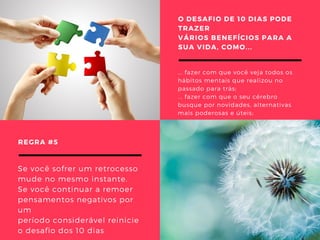 O DESAFIO DE 10 DIAS PODE
TRAZER
VÁRIOS BENEFÍCIOS PARA A
SUA VIDA, COMO...
... fazer com que você veja todos os
hábitos mentais que realizou no
passado para trás;
... fazer com que o seu cérebro
busque por novidades, alternativas
mais poderosas e úteis; 
REGRA #5 
Se você sofrer um retrocesso
mude no mesmo instante.
Se você continuar a remoer
pensamentos negativos por
um
período considerável reinicie
o desafio dos 10 dias 
 