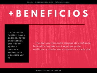 + B E N E F I C I O S
... criar novos
hábitos, novos
padrões, novas
expectativas,
que irão te
ajudar a
crescer e
aproveitar a
vida cada vez
m
C O A C H - E M B A I X A D O R A R M E • T A T H I A N E S I L V A
w w w . s r e s r a s i l v a . c o m . b r
... lhe dar um tremendo choque de confiança,
fazendo com que você veja que pode
melhorar e mudar sua a vida;ais e a cada dia!
 
