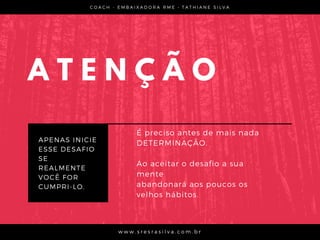 A T E N Ç Ã O
APENAS INICIE
ESSE DESAFIO
SE
REALMENTE
VOCÊ FOR
CUMPRI-LO.
C O A C H - E M B A I X A D O R A R M E • T A T H I A N E S I L V A
w w w . s r e s r a s i l v a . c o m . b r
É preciso antes de mais nada
DETERMINAÇÃO.
Ao aceitar o desafio a sua
mente
abandonará aos poucos os
velhos hábitos.
 