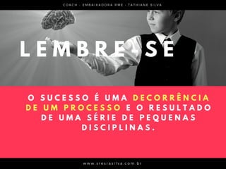 C O A C H - E M B A I X A D O R A R M E • T A T H I A N E S I L V A
w w w . s r e s r a s i l v a . c o m . b r
O S U C E S S O É U M A D E C O R R Ê N C I A
D E U M P R O C E S S O E O R E S U L T A D O
D E U M A S É R I E D E P E Q U E N A S
D I S C I P L I N A S .
L E M B R E - S E
 
