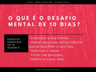 O Q U E É O D E S A F I O
M E N T A L D E 1 0 D I A S ?
EXERCÍCIO
DIÁRIO QUE
VAI TE
AJUDAR A...
C O A C H - E M B A I X A D O R A R M E •   T A T H I A N E S I L V A
w w w . s r e s r a s i l v a . c o m . b r
- Controlar a sua mente;
- Deixar para trás velhos hábitos
que atrapalham a sua vida;
- Dominar o medo;
- Focar nas soluções;
- Melhorar a sua vida.
 