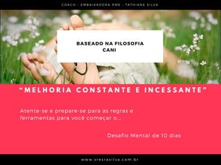 C O A C H - E M B A I X A D O R A R M E • T A T H I A N E S I L V A
w w w . s r e s r a s i l v a . c o m . b r
BASEADO NA FILOSOFIA
CANI 
Atente-se e prepare-se para as regras e
ferramentas para você começar o...
Desafio Mental de 10 dias
“ M E L H O R I A C O N S T A N T E E I N C E S S A N T E ”
 