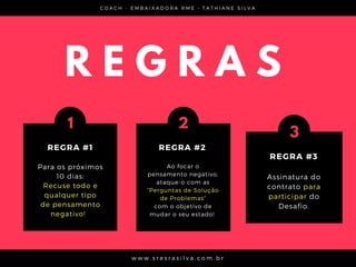 C O A C H - E M B A I X A D O R A R M E • T A T H I A N E S I L V A
w w w . s r e s r a s i l v a . c o m . b r
R E G R A S
Para os próximos
10 dias:
Recuse todo e
qualquer tipo
de pensamento
negativo!  
1
REGRA #1
Assinatura do
contrato para
participar do
Desafio.
3
REGRA #3
Ao focar o
pensamento negativo,
ataque-o com as
“Perguntas de Solução
de Problemas”
com o objetivo de
mudar o seu estado! 
2
REGRA #2
 