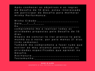 C O N T R A T O
A p ó s c o n h e c e r o s o b j e t i v o s e a s r e g r a s
d o D e s a f i o d e 1 0 d i a s , e s t o u i n t e r e s s a d o
e m p a r t i c i p a r d o D e s a f i o p a r a m e l h o r a r
m i n h a P e r f o r m a n c e .  
 
M i n h a C i d a d e : _ _ _ _ _ _ _ _ _ _ _ _ _ _ _ _ _ _ _ _ _ _ _
D a t a _ _ _ / _ _ _ / _ _ _ _ _
E u _ _ _ _ _ _ _ _ _ _ _ _ _ _ _ _ _ _ _ _ _ _ _ _ _ _ _ _ _ _ _ _ _ _
c o m p r o m e t o - m e a r e a l i z a r t o d a s a s
a t i v i d a d e s p r o p o s t a s p e l o D e s a f i o d e 1 0
d i a s .
D e p o i s d e c o n c l u i - l o i r e i p r a t i c a - l o p e l a
m a n h ã o u á n o i t e , p o r p e l o m e n o s 2 1 d i a s
( t r ê s s e m a n a s ) ,
T a m b é m m e c o m p r o m e t o a f a z e r t u d o q u e
e s t i v e r a o m e u a l c a n c e p a r a r e a l i z a r a s
a t i v i d a d e s e s p e c i f i c a d a s q u e a p r e n d i n o
D e s a f i o .
A s s i n a t u r a : _ _ _ _ _ _ _ _ _ _ _ _ _ _ _ _ _ _ _ _ _ _ _ _ _ _
T e s t e m u n h a : _ _ _ _ _ _ _ _ _ _ _ _ _ _ _ _ _ _ _ _ _ _ _ _ _
O U S E I R A L É M
D E S P E R T E O S E U P O T E N C I A L A D O R M E C I D O
 