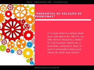 “ P E R G U N T A S D E S O L U Ç Ã O D E
P R O B L E M A S ”
5. O que mais eu posso fazer
que, até agora eu não fiz, ou
não estive disposto a fazer?
6. Como posso desfrutar o
processo, enquanto faço o
que é necessário para que
fique do jeito que quero?
C O A C H - E M B A I X A D O R A R M E • T A T H I A N E S I L V A
w w w . s r e s r a s i l v a . c o m . b r
 