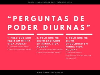 C O A C H - E M B A I X A D O R A R M E • T A T H I A N E S I L V A
w w w . s r e s r a s i l v a . c o m . b r
“ P E R G U N T A S D E
P O D E R D I U R N A S ”
1 . P E L O Q U E S O U
F E L I Z E M M I N H A
V I D A A G O R A ?  
O que me deixa feliz?
Como isso me faz sentir?
2 . P E L O Q U E M E
S I N T O E X C I T A D O
E M M I N H A V I D A
A G O R A ?
O que me deixa excitado?
Como isso me faz sentir?
3 . P E L O Q U E M E
S I N T O
O R G U L H O S O E M
M I N H A V I D A
A G O R A ?
O que me deixa
orgulhoso? Como isso me
faz sentir?
 