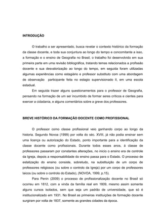 INTRODUÇÃO
O trabalho a ser apresentado, busca revelar o contexto histórico da formação
da classe docente, e toda sua conjuntura ao longo do tempo e concomitante a isso,
a formação e o ensino de Geografia no Brasil, o trabalho foi desenvolvido em sua
primeira parte em uma revisão bibliográfica, tratando temas relacionados a profissão
docente e sua desvalorização ao longo do tempo, em seguida foram utilizadas
algumas experiências como estagiário e professor substituto com uma abordagem
de observação participante feita no estagio supervisionado II, em uma escola
estadual.
Em seguida trazer alguns questionamentos para o professor de Geografia,
pensando na formação de um ser incumbido de formar seres críticos e cientes para
exercer a cidadania, e alguns comentários sobre a greve dos professores.
BREVE HISTÓRICO DA FORMAÇÃO DOCENTE COMO PROFISSIONAL
O professor como classe profissional veio ganhando corpo ao longo da
historia. Segundo Novoa (1999) por volta do séc. XVIII, já não podia ensinar sem
uma licença ou autorização do Estado, ponto importante para a identificação da
classe docente como profissionais. Durante todos esses anos, á classe de
professores passaram por constantes alterações, no inicio o ensino era de controle
da Igreja, depois a responsabilidade do ensino passa para o Estado. O processo de
estatização do ensino consiste, sobretudo, na substituição de um corpo de
professores religiosos (ou sobre o controlo da Igreja) por um corpo de professores
laicos (ou sobre o controlo do Estado), (NOVOA, 1999, p.15).
Para Penin (2009) o processo de profissionalização docente no Brasil só
ocorreu em 1812, com a vinda da família real em 1809, mesmo assim somente
alguns cursos isolados, sem que seja um padrão de universidade, que só é
institucionalizado em 1931. No Brasil as primeiras instituições de formação docente
surgiram por volta de 1837, somente as grandes cidades da época.
 