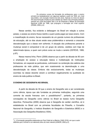 Os primeiros cursos de formação de professores para o ensino
primário se estabeleceram em algumas capitais a partir de 1835, em nível
secundário, com duração máxima de dois anos. Apenas no início do século
XX essa formação amplia-se para cidades do interior dos principais estados,
sempre em nível secundário até a Lei de Diretrizes e Bases da Educação
Nacional (LDB) de 1996, que propugna a formação em nível superior
(PENIN, 2009, p.2)
Nesse sentido, fica evidente a defasagem do Brasil em relação a outros
países, o acesso ao ensino ficava restrito a quem podia pagar por esse ensino. Com
a massificação do ensino, faz-se necessário de um grande numero de profissionais
da educação, até os dias atuais existe essa problemática e somando a crescente
desvalorização que a classe vem sofrendo. A situação dos professores perante a
mudança social é comparável á de um grupo de actores, vestidos com traje de
determinada época, a quem sem prévio aviso se muda o cenário (ESTEVE, 1999,
p.97).
Nessa mesma linha, Penin (2009) observa que a partir da década de 90 com
a ampliação do acesso a educação básica e multiplicação de instituições
formadoras, em especial as particulares, culminaram na contenção dos salários dos
professores de rede pública, que vem ocasionando na desmotivação e uma
desvalorização da classe. Embora não exclusivamente, todas as mudanças
ocorridas na classe docente vieram a contribuir negativamente na qualidade do
ensino de rede publica no Brasil.
O ENSINO DE GEOGRAFIA NO BRASIL
A partir da década de 30 que o ensino de Geografia veio a ser considerada
como ciência, época que são fundadas as primeiras instituições, seguindo uma
corrente da escola francesa com o possibilíssimo2
·, portanto, as primeiras
concepções de Geografia como ciência no Brasil se baseia numa Geografia
descritiva. Pontuschka (2009) observa que á Geografia de caráter científico, só é
estabelecida no Brasil com as primeiras faculdades de Filosofia, o Conselho
Nacional de Geografia, o Instituto Brasileiro de Geografia e Estatística (IBGE) e a
Associação dos Geógrafos Brasileiros (1934).
2
[...] Concepção geográfica elaborada por Paul Vidal de La Blache (1845-1918), em que o autor
defende que o homem é um elemento ativo do meio natural (JUNIOR, 2002.p.2).
 
