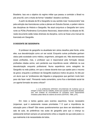 Brasileira. Isso era o objetivo do regime militar que passou a controlar o Brasil no
pós anos 60, com o intuito de formar “cidadãos” dosséis e acríticos.
A partir da década de 90 a Geografia no seu sentido mais “revolucionário” luta
pela extinção das licenciaturas curtas e plenas em Estudos Sociais, e pedem retorno
das disciplinas de Historia e Geografia. Na atual conjuntura a Geografia tem como
norte os PCNs (Parâmetros Curriculares Nacionais), desenvolvido na década de 90,
neste documento estão todas diretrizes da disciplina, como se fosse uma manual do
licenciado em Geografia.
O DOCENTE DE GEOGRAFIA
O professor de geografia na atualidade tem vários desafios pela frente, entre
eles, sua desvalorização como um ser social. Enquanto outras profissões ganham
status pela sociedade como médico, engenheiro, advogado etc. Não desmerecendo
essas profissões, mas, o professor que é responsável pela formação dessas
profissões citadas acima, vem perdendo sua importância social, refletindo na sua
desvalorização enquanto profissional. Numa experiência como estagiário de
Geografia na rede pública, em que a classe docente teve que apelar para o recurso
da greve; enquanto o professor de Geografia explicava motivo da greve, foi dito por
um aluno que os “professores são folgados e preguiçosos que ganham muito bem
para não fazer nada”. Pensando neste comentário, como fica a identidade social de
um agente formador de seres críticos?
[...] os professores enfrentam circunstancias de mudança que os
obrigam a fazer mal seu trabalho, tendo que suportar a critica generalizada,
que, sem analisar as circunstâncias os considera como responsáveis
imediatos pelas falhas do sistema de ensino (ESTEVE, 1999, p.97).
Em meio a tantos gastos para eventos esportivos, faz-se necessário
(re)pensar, qual é exatamente nossas prioridades ? E qual a importância da
educação para o Brasil? São esses questionamentos que deve ser abordados em
sala de aula, de preferência nas aulas de geografia para que a criança ou
adolescente tenham sempre um pensamento crítico a respeito do que está posto e o
que realmente é de necessidades de todos.
 