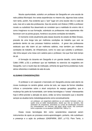 Noutra oportunidade, substitui um professor de Geografia em uma escola de
rede pública Municipal, tive varias experiências no mesmo dia, algumas boas outras
nem tanto, porém, fica evidente que o “pior” lugar em uma escola não é a sala de
aula, mas sim a sala dos professores. Que de acordo com Esteve (1999) o professor
novato ou substituto fica desarmado ao constatar que a realidade do ensino não é
como imaginava na sua formação, sobretudo os professores mais experientes irão
favorecer com os piores grupos, horários e as piores condições de trabalho.
O momento vivido atualmente pela classe docente do estado de Mato Grosso,
precede de uma longa luta por melhores condições de trabalho que vem se
perdendo dentro do seu processo histórico evolutivo. A greve dos professores
estatuais que não lutam só por melhores salários, mas também por melhores
condições de trabalho, de infraestrutura, como no caso que substitui o professor,
não tinha sequer uma mesa com cadeira para o professor, tive que ficar todo tempo
de pé.
A formação do docente em Geografia é um grande desafio, como destaca
Callai (1999, p.33) o professor que sai habilitado no exercício do magistério em
Geografia, num e noutro tipo de instituição, enfrenta de igual forma problemas muito
sérios referentes à realidade da sala de aula.
ALGUMAS CONSIDERAÇÕES
O professor e em especial o licenciado em Geografia precisa está atento às
novas mudanças no cenário global, acima de tudo, ser capaz de formar cidadãos
críticos e conscientes sobre a atual conjuntura do espaço geográfico, que a
mudança faz parte da humanidade, com tantas tecnologias e “coisas” interessantes
hoje é difícil prender a atenção do aluno, então se torna necessário que o docente
sempre se atualize tanto metodologicamente como conceitualmente:
um professor, um engenheiro eletrônico ou um médico formado a três ou
quatro anos já estão desatualizados, desde que não se reciclem, não
participem de congressos, seminários ou cursos de atualização (inclusive
por computadores, via internet), não leiam obras novas, não continuem
enfim a aprender e a se atualizar (VESENTINI, 1995 p.11).
Essas novas tecnologias têm como característica essencial serem
instrumentos de apoio ao processo ensino-aprendizagem, portanto, não substituem
a presença e a ação do professor (GASPARIN, 2007, p.113). Para Tanto, o
 