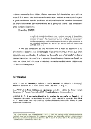 professor necessita de condições básicas ou mesmo de infraestrutura para melhorar
suas dinâmicas em sala e consequentemente o processo de ensino aprendizagem.
A greve vem nesse sentido, em busca do reconhecimento do Estado e até mesmo
da própria sociedade, pelo cumprimento da lei pelo piso salarial4
dos professores
entre outras necessidades.
Segundo o SINTEP:
A história da educação brasileira nos conta a continua construção de desigualdades
na oferta educacional, que remonta séculos, desde a chegada dos “colonizadores”
europeus no Brasil. Tem prevalecido até hoje a distribuição insuficiente e
diferenciada de recursos financeiros e materiais da educação numa visão elitista de
que educação de qualidade é para poucos e para poucos e aos demais restam sobras
(SINTEP, 2013, p.16).
A luta dos professores só terá resultado com o apoio da sociedade e da
própria classe docente, para a mobilização do governo em atribuir direitos que foram
adquiridos em constituição. O professor de Geografia tem a “obrigação” de liderar
esses movimentos para melhorar o processo de ensino aprendizagem no Brasil, em
tese, ele possui uma criticidade e conceitos bem estabelecidos nessa problemática
do ensino da rede pública.
REFERENCIAS
ESTEVE José M. Mundanças Sociais e Função Docente. In: NOVOA, António(org).
Profissão Professor. Ed.2º. Porto: Editora Porto, 1999.p.93-124. Cap.IV.
GASPARIN, J. L. Uma didática para a pedagogia histórico – crítica. Ed 4º. rev. e ampl.
Campinas,. SP: Autores Associados, 2007. (Coleção educação Contemporânea).
JUNIOR. F. C.. A produção histórica do ensino da geografia no Brasil. In: II
Congresso Brasileiro de História da educação, 2002, Natal/Rn. Natal/Rn: EDUFRN,
2002. Disponível em:<http://sbhe.org.br/novo/congressos/cbhe2/pdfs/Tema7/0743.pdf>.
Acesso em: 09/09/2013.
4
Em 16 de julho de 2008 foi sancionada a Lei n° 11.738, que instituiu o piso salarial profissional
nacional para os profissionais do magistério público da educação básica, regulamentando
disposição constitucional (alínea ‘e’ do inciso III do caput do artigo 60 do Ato das Disposições
Constitucionais Transitórias). Fonte: MEC.
 