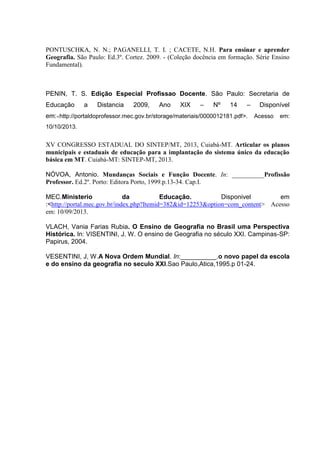 PONTUSCHKA, N. N.; PAGANELLI, T. I. ; CACETE, N.H. Para ensinar e aprender
Geografia. São Paulo: Ed.3º. Cortez. 2009. - (Coleção docência em formação. Série Ensino
Fundamental).
PENIN, T. S. Edição Especial Profissao Docente. São Paulo: Secretaria de
Educação a Distancia 2009, Ano XIX – Nº 14 – Disponível
em:<http://portaldoprofessor.mec.gov.br/storage/materiais/0000012181.pdf>. Acesso em:
10/10/2013.
XV CONGRESSO ESTADUAL DO SINTEP/MT, 2013, Cuiabá-MT. Articular os planos
municipais e estaduais de educação para a implantação do sistema único da educação
básica em MT. Cuiabá-MT: SINTEP-MT, 2013.
NÓVOA, Antonio. Mundanças Sociais e Função Docente. In: __________Profissão
Professor. Ed.2º. Porto: Editora Porto, 1999.p.13-34. Cap.I.
MEC.Ministerio da Educação. Disponivel em
:<http://portal.mec.gov.br/index.php?Itemid=382&id=12253&option=com_content> Acesso
em: 10/09/2013.
VLACH, Vania Farias Rubia. O Ensino de Geografia no Brasil uma Perspectiva
Histórica. In: VISENTINI, J. W. O ensino de Geografia no século XXI. Campinas-SP:
Papirus, 2004.
VESENTINI, J, W.A Nova Ordem Mundial. In:__________.o novo papel da escola
e do ensino da geografia no seculo XXI.Sao Paulo,Atica,1995.p 01-24.
 