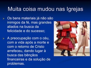 Muita coisa mudou nas Igrejas
 Os bens materiais já não são
inimigos da fé, mas grandes
aliados na busca da
felicidade e do sucesso;
 A preocupação com o céu,
com a vida após a morte e
com o retorno de Cristo
arrefeceu, dando lugar à
busca das bênçãos
financeiras e da solução de
problemas.
 