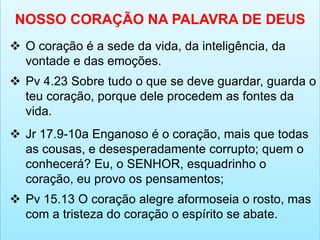 NOSSO CORAÇÃO NA PALAVRA DE DEUS
 O coração é a sede da vida, da inteligência, da
vontade e das emoções.
 Pv 4.23 Sobre tudo o que se deve guardar, guarda o
teu coração, porque dele procedem as fontes da
vida.
 Jr 17.9-10a Enganoso é o coração, mais que todas
as cousas, e desesperadamente corrupto; quem o
conhecerá? Eu, o SENHOR, esquadrinho o
coração, eu provo os pensamentos;
 Pv 15.13 O coração alegre aformoseia o rosto, mas
com a tristeza do coração o espírito se abate.
 
