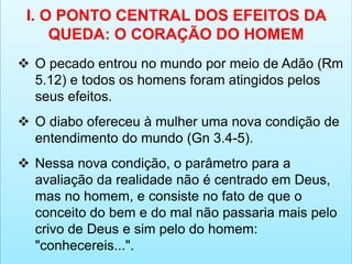 I. O PONTO CENTRAL DOS EFEITOS DA
QUEDA: O CORAÇÃO DO HOMEM
 O pecado entrou no mundo por meio de Adão (Rm
5.12) e todos os homens foram atingidos pelos
seus efeitos.
 O diabo ofereceu à mulher uma nova condição de
entendimento do mundo (Gn 3.4-5).
 Nessa nova condição, o parâmetro para a
avaliação da realidade não é centrado em Deus,
mas no homem, e consiste no fato de que o
conceito do bem e do mal não passaria mais pelo
crivo de Deus e sim pelo do homem:
"conhecereis...".
 