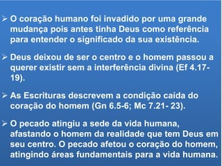  O coração humano foi invadido por uma grande
mudança pois antes tinha Deus como referência
para entender o significado da sua existência.
 Deus deixou de ser o centro e o homem passou a
querer existir sem a interferência divina (Ef 4.17-
19).
 As Escrituras descrevem a condição caída do
coração do homem (Gn 6.5-6; Mc 7.21- 23).
 O pecado atingiu a sede da vida humana,
afastando o homem da realidade que tem Deus em
seu centro. O pecado afetou o coração do homem,
atingindo áreas fundamentais para a vida humana.
 