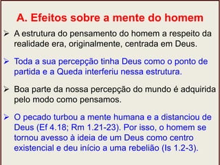 A. Efeitos sobre a mente do homem
 A estrutura do pensamento do homem a respeito da
realidade era, originalmente, centrada em Deus.
 Toda a sua percepção tinha Deus como o ponto de
partida e a Queda interferiu nessa estrutura.
 Boa parte da nossa percepção do mundo é adquirida
pelo modo como pensamos.
 O pecado turbou a mente humana e a distanciou de
Deus (Ef 4.18; Rm 1.21-23). Por isso, o homem se
tornou avesso à ideia de um Deus como centro
existencial e deu início a uma rebelião (Is 1.2-3).
 