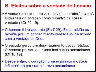B. Efeitos sobre a vontade do homem
 A vontade direciona nossos desejos e preferências. A
Bíblia fala do coração como o centro da nossa
vontade (1Cr 22.19).
 O homem foi criado reto (Ec 7.29). Essa retidão era
movida por um conhecimento verdadeiro, de acordo
com a vontade de Deus.
 O pecado gerou um desvirtuamento dessa retidão.
O homem passou a ter uma inclinação pecaminosa
(Mt 15.19).
 Desde então, o coração humano passou a decidir
influenciado por sua natureza pecaminosa.
 